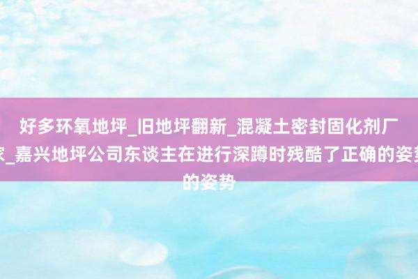 好多环氧地坪_旧地坪翻新_混凝土密封固化剂厂家_嘉兴地坪公司东谈主在进行深蹲时残酷了正确的姿势