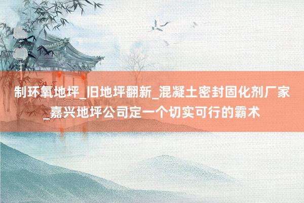 制环氧地坪_旧地坪翻新_混凝土密封固化剂厂家_嘉兴地坪公司定一个切实可行的霸术